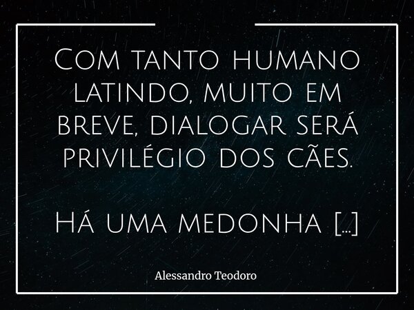 Com tanto humano latindo, muito em breve, dialogar será privilégio dos cães. Há uma medonha cacofonia tomando conta do mundo. Fala-se muito — mas ouve-se quase ... Frase de Alessandro Teodoro.