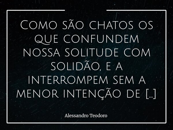 Como são chatos os que confundem nossa solitude com solidão, e a interrompem sem a menor intenção de nos dar Inteira Companhia.... Frase de Alessandro Teodoro.