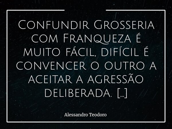 Confundir Grosseria com Franqueza é muito fácil, difícil é convencer o outro a aceitar a agressão deliberada. E essa confusão caprichosa nada mais é do que um ... Frase de Alessandro Teodoro.