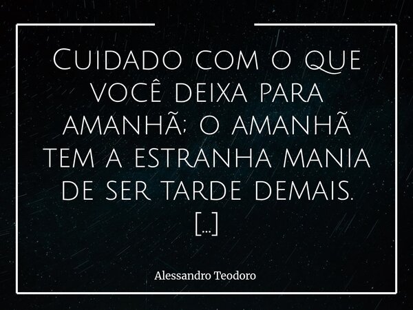 Cuidado com o que você deixa para amanhã; o amanhã tem a estranha mania de ser tarde demais. A gente costuma tratar o tempo como se ele fosse uma espécie de co... Frase de Alessandro Teodoro.