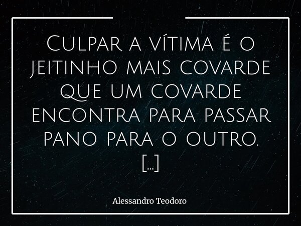 Culpar a vítima é o jeitinho mais covarde que um covarde encontra para passar pano para o outro. Porque exige muito menos coragem apontar o dedo para quem já es... Frase de Alessandro Teodoro.