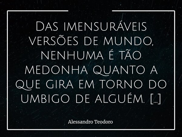 Das imensuráveis versões de mundo, nenhuma é tão medonha quanto a que gira em torno do umbigo de alguém. Esse é um mundo muito pequeno, embora seus habitantes ... Frase de Alessandro Teodoro.