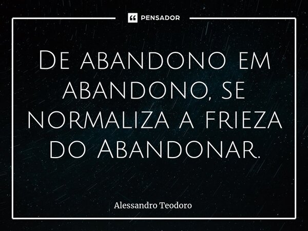 ⁠De abandono em abandono, se normaliza a frieza do Abandonar.... Frase de Alessandro Teodoro.