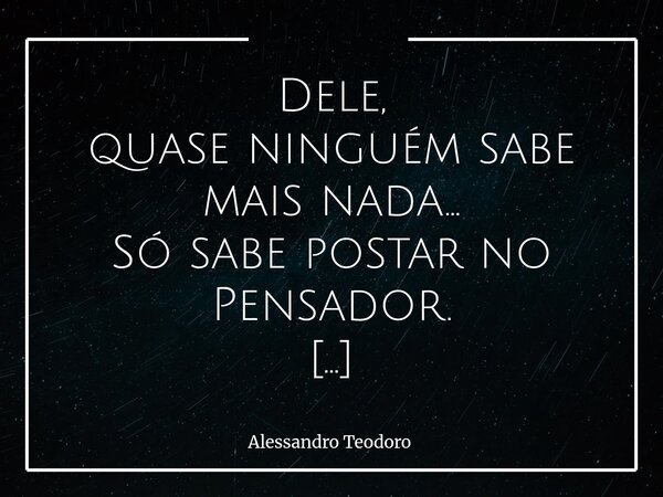 Dele, quase ninguém sabe mais nada… Só sabe postar no Pensador. Talvez seja esse um dos destinos mais doces e curiosos de quem se aventura pela arte de escreve... Frase de Alessandro Teodoro.