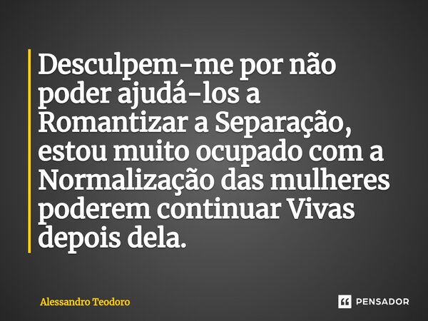 ⁠Desculpem-me por não poder ajudá-los a Romantizar a Separação, estou muito ocupado com a Normalização das mulheres poderem continuar Vivas depois dela.... Frase de Alessandro Teodoro.