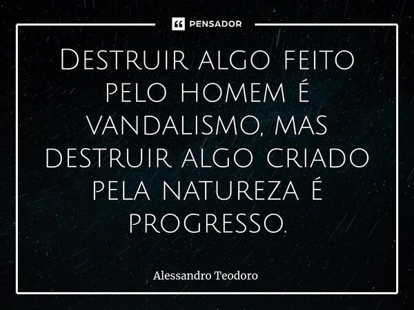 ⁠Destruir algo feito pelo homem é vandalismo, mas destruir algo criado pela natureza é progresso.... Frase de Alessandro Teodoro.