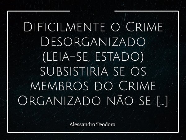 Dificilmente o Crime Desorganizado (leia-se, estado) subsistiria se os membros do Crime Organizado não se digladiassem. A provocação parece muito dura, mas nos ... Frase de Alessandro Teodoro.