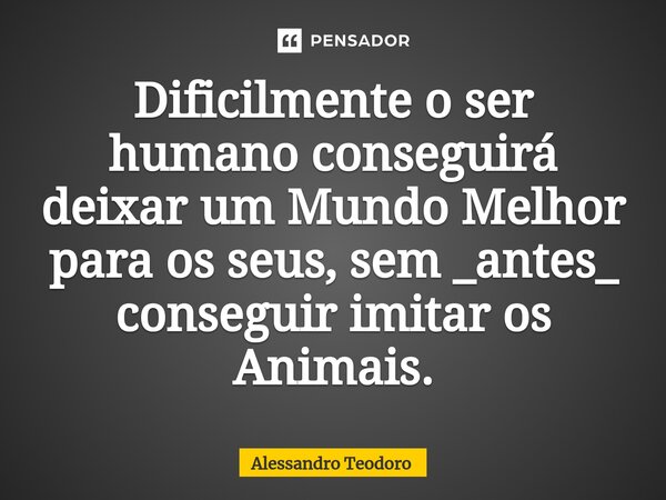 ⁠Dificilmente o ser humano conseguirá deixar um Mundo Melhor para os seus, sem _antes_ conseguir imitar os Animais.... Frase de Alessandro Teodoro.