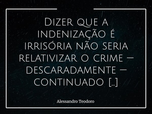 Dizer que a indenização é irrisória não seria relativizar o crime — descaradamente — continuado pelo Estado? Pois há indenizações tão ínfimas que acabam se tor... Frase de Alessandro Teodoro.