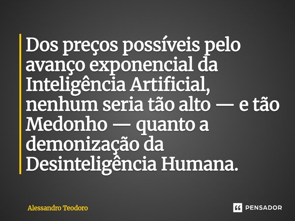 ⁠Dos preços possíveis pelo avanço exponencial da Inteligência Artificial, nenhum seria tão alto — e tão Medonho — quanto a demonização da Desinteligência Humana... Frase de Alessandro Teodoro.