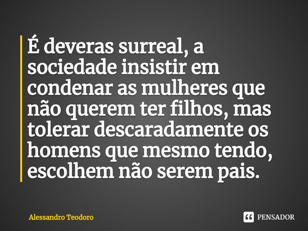 ⁠É deveras surreal, a sociedade insistir em condenar as mulheres que não querem ter filhos, mas tolerar descaradamente os homens que mesmo tendo, escolhem não s... Frase de Alessandro Teodoro.