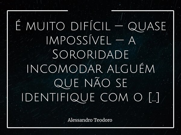 ⁠É muito difícil — quase impossível — a Sororidade incomodar alguém que não se identifique com o Machismo Estrutural. Porque aquilo que nasce da empatia raramen... Frase de Alessandro Teodoro.