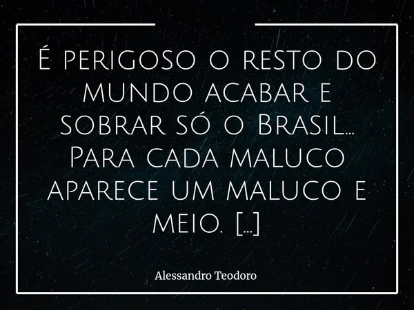 É perigoso o resto do mundo acabar e sobrar só o Brasil… Para cada maluco aparece um maluco e meio. E talvez o mais inquietante não seja a quantidade de “maluco... Frase de Alessandro Teodoro.