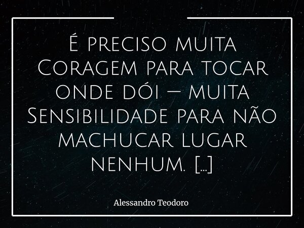 É preciso muita Coragem para tocar onde dói — muita Sensibilidade para não machucar lugar nenhum. Porque nem toda dor se revela em lágrimas, nem toda ferida de... Frase de Alessandro Teodoro.