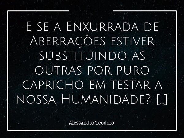 ⁠E se a Enxurrada de Aberrações estiver substituindo as outras por puro capricho em testar a nossa Humanidade? Talvez não seja apenas o absurdo que se acumula d... Frase de Alessandro Teodoro.