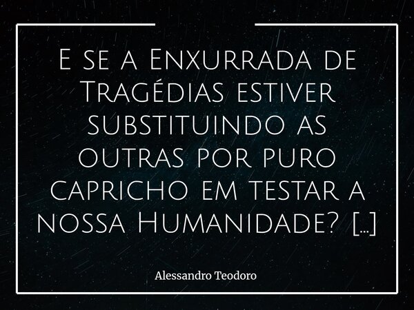 E se a Enxurrada de Tragédias estiver substituindo as outras por puro capricho em testar a nossa Humanidade? Talvez uma das dores mais difíceis de suportar no ... Frase de Alessandro Teodoro.