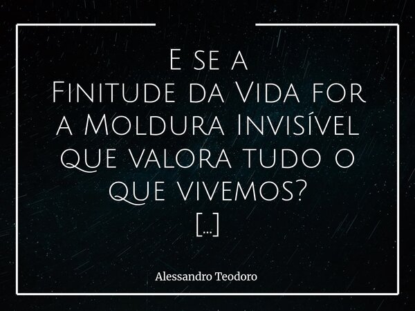 E se a Finitude da Vida for aMoldura Invisível que valora tudo o que vivemos? Talvez seja justamente porque a vida acaba que cada instante carrega algum valor.... Frase de Alessandro Teodoro.