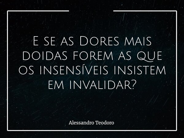 E se as Dores mais doidas forem as que os insensíveis insistem em invalidar?... Frase de Alessandro Teodoro.