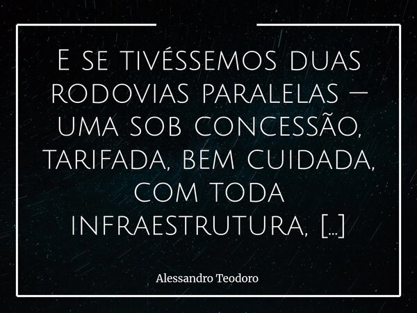 ⁠E se tivéssemos duas rodovias paralelas — uma sob concessão, tarifada, bem cuidada, com toda infraestrutura, suporte e segurança; e outra, sob os descuidos do ... Frase de Alessandro Teodoro.