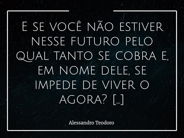 E se você não estiver nesse futuro pelo qual tanto se cobra e, em nome dele, se impede de viver o agora? Talvez o amanhã tenha se tornado um credor impiedoso, ... Frase de Alessandro Teodoro.