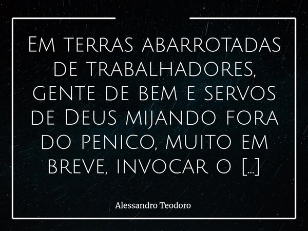 Em terras abarrotadas de trabalhadores, gente de bem e servos de Deus mijando fora do penico, muito em breve, invocar o Santo Nome de Deus publicamente será bla... Frase de Alessandro Teodoro.