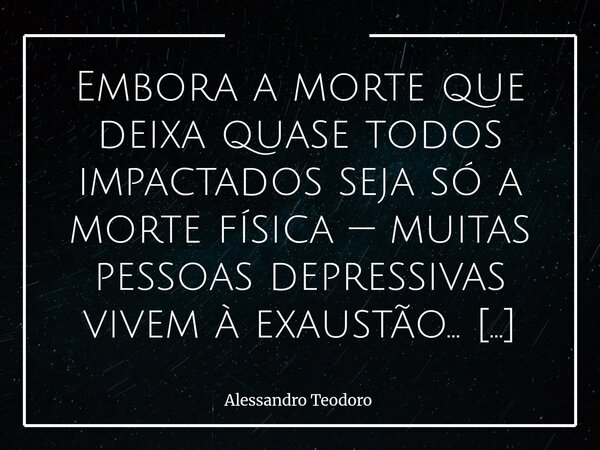 Embora a morte que deixa quase todos impactados seja só a morte física — muitas pessoas depressivas vivem à exaustão… De tanto morrer a prestação. Vitimando co... Frase de Alessandro Teodoro.