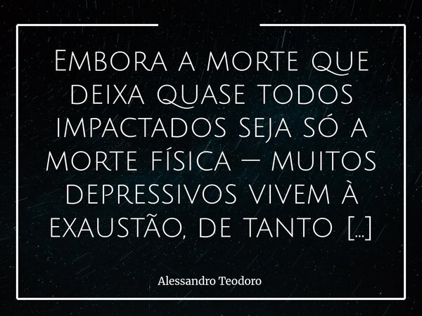 ⁠Embora a morte que deixa quase todos impactados seja só a morte física — muitos depressivos vivem à exaustão, de tanto morrer a prestação.... Frase de Alessandro Teodoro.