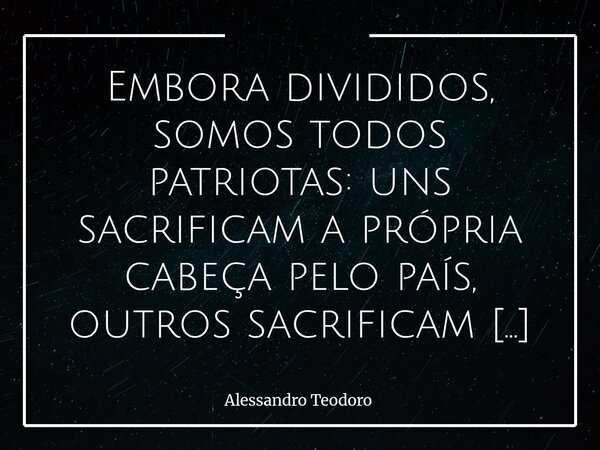 Embora divididos, somos todos patriotas: uns sacrificam a própria cabeça pelo país, outros sacrificam o país pela própria cabeça.... Frase de Alessandro Teodoro.