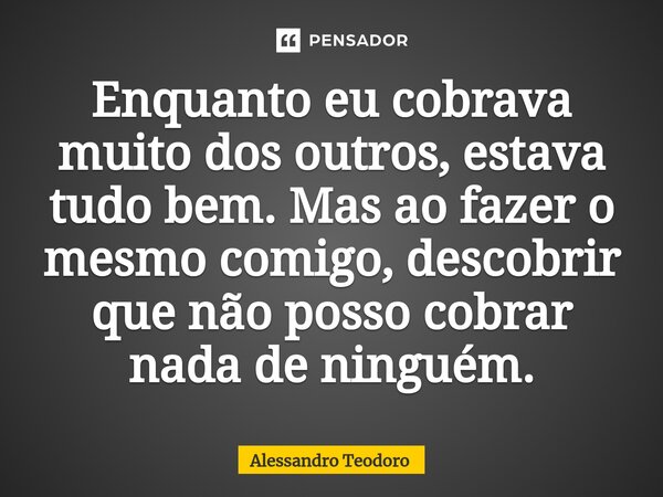 ⁠Enquanto eu cobrava muito dos outros, estava tudo bem. Mas ao fazer o mesmo comigo, descobrir que não posso cobrar nada de ninguém.... Frase de Alessandro Teodoro.