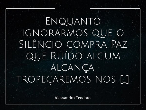 ⁠Enquanto ignorarmos que o Silêncio compra Paz que Ruído algum alcança, tropeçaremos nos Infortúnios do Barulho. Vivemos como se o mundo exigisse resposta imedi... Frase de Alessandro Teodoro.