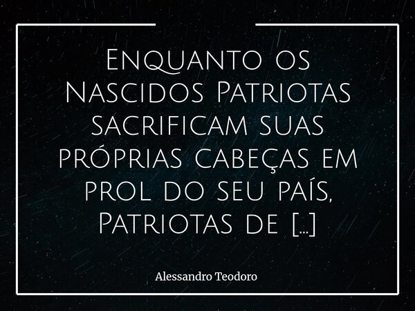 Enquanto os Nascidos Patriotas sacrificam suas próprias cabeças em prol do seu país, Patriotas de Ocasião sacrificam o próprio país em prol das suas cabeças.... Frase de Alessandro Teodoro.
