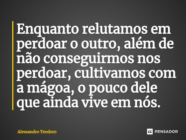 ⁠Enquanto relutamos em perdoar o outro, além de não conseguirmos nos perdoar, cultivamos com a mágoa, o pouco dele que ainda vive em nós.... Frase de Alessandro Teodoro.
