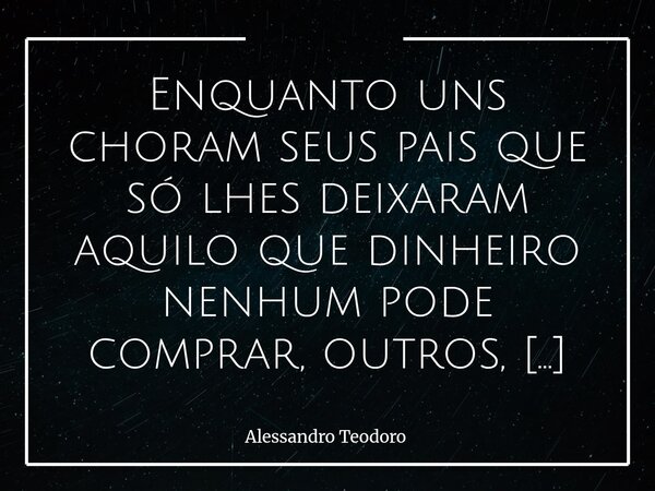 ⁠Enquanto uns choram seus pais que só lhes deixaram aquilo que dinheiro nenhum pode comprar, outros, miseráveis, que não têm nada além do dinheiro — desumanizam... Frase de Alessandro Teodoro.