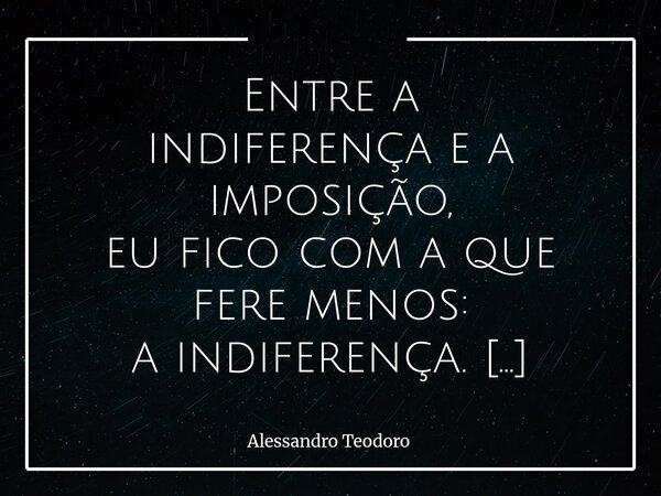 ⁠Entre a indiferença e a imposição, eu fico com a que fere menos: a indiferença. A imposição já chega fazendo barulho demais, atravessando vontades, atropelando... Frase de Alessandro Teodoro.