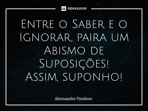 ⁠Entre o Saber e o Ignorar, paira um Abismo de Suposições! Assim, suponho!... Frase de Alessandro Teodoro.