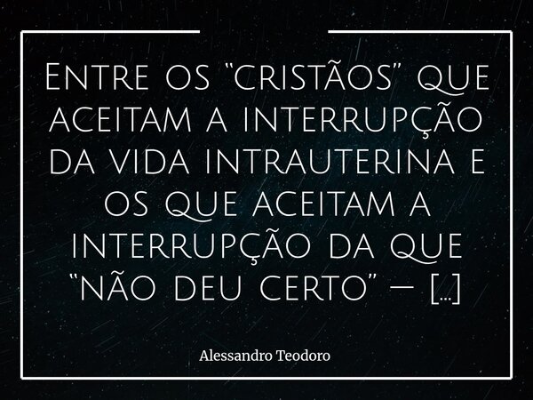 Entre os “cristãos” que aceitam a interrupção da vida intrauterina e os que aceitam a interrupção da que “não deu certo” — socialmente —, paira um abismo de Mis... Frase de Alessandro Teodoro.