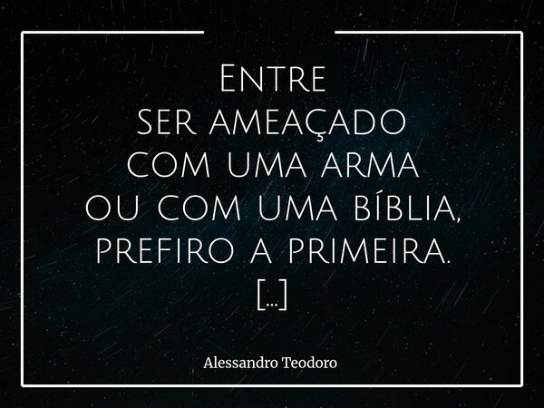 Entre ser ameaçado com uma arma ou com uma bíblia, prefiro a primeira. A arma, pelo menos, não costuma fingir que está salvando a minha alma enquanto aponta pa... Frase de Alessandro Teodoro.