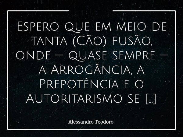 ⁠Espero que em meio de tanta (Cão) fusão, onde — quase sempre — a Arrogância, a Prepotência e o Autoritarismo se confundem com Bravura, a Vingança com Justiça e... Frase de Alessandro Teodoro.