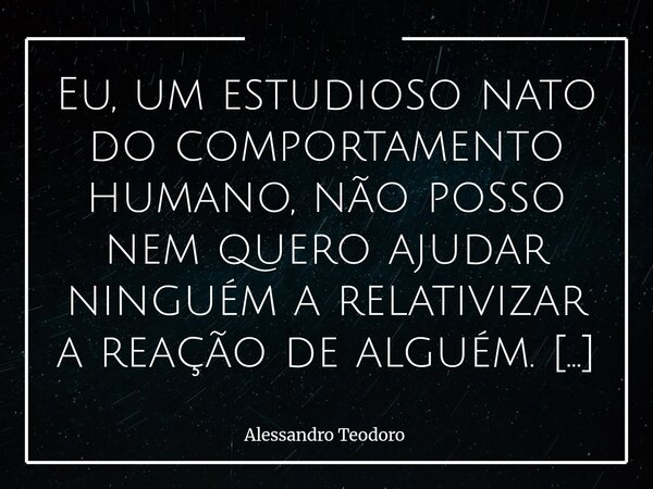 Eu, um estudioso nato do comportamento humano, não posso nem quero ajudar ninguém a relativizar a reação de alguém. Toda ação ou reação tem uma história… Antes... Frase de Alessandro Teodoro.