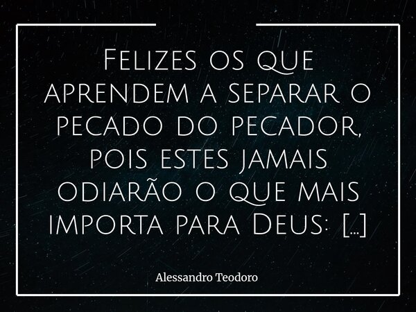⁠Felizes os que aprendem a separar o pecado do pecador, pois estes jamais odiarão o que mais importa para Deus: o Ser Humano. Há uma diferença bastante sutil — ... Frase de Alessandro Teodoro.