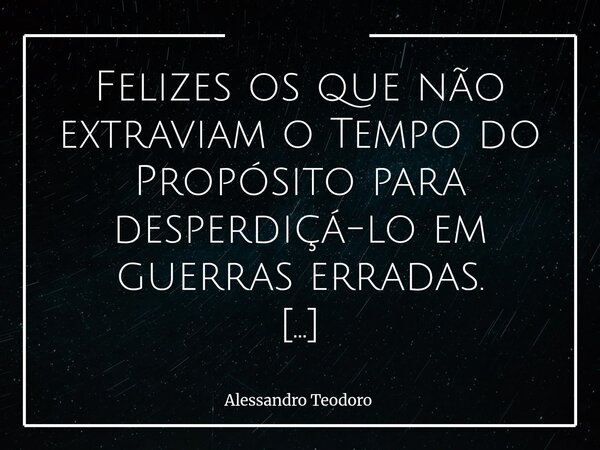 ⁠Felizes os que não extraviam o Tempo do Propósito para desperdiçá-lo em guerras erradas. Porque tempo é vida em estado bruto — e vida não admite rascunho. Há b... Frase de Alessandro Teodoro.