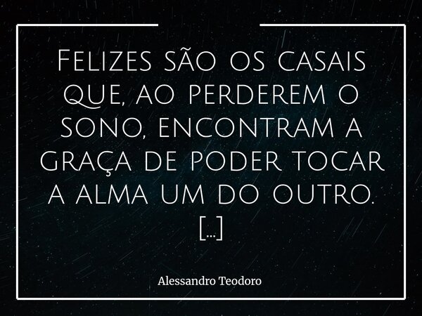 Felizes são os casais que, ao perderem o sono, encontram a graça de poder tocar a alma um do outro. Porque há noites em que o corpo pede descanso, mas o coraçã... Frase de Alessandro Teodoro.