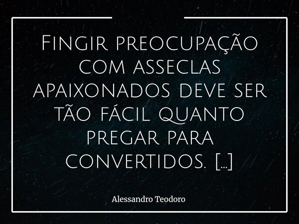 Fingir preocupação com asseclas apaixonados deve ser tão fácil quanto pregar para convertidos. Afinal, quem já entregou a própria consciência a uma causa não pr... Frase de Alessandro Teodoro.