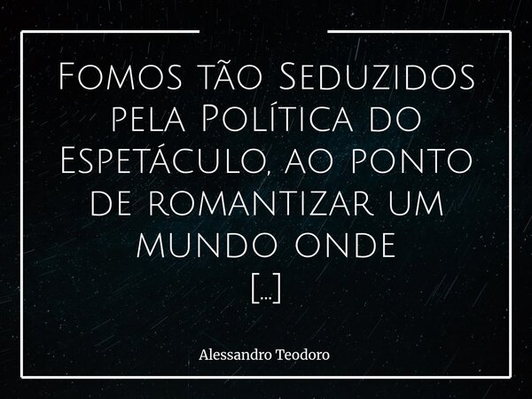 Fomos tão Seduzidos pela Política do Espetáculo, ao ponto de romantizar um mundo onde políticos-influencers fingem governá-lo. A política, que deveria ser a se... Frase de Alessandro Teodoro.
