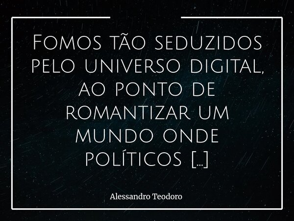Fomos tão seduzidos pelo universo digital, ao ponto de romantizar um mundo onde políticos influencers — eleitos por nós — brincam de governá-lo. Essa constataçã... Frase de Alessandro Teodoro.