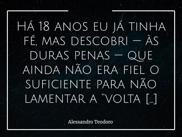 Há 18 anos eu já tinha fé, mas descobri — às duras penas — que ainda não era fiel o suficiente para não lamentar a “volta para casa do Pai” do meu pai.... Frase de Alessandro Teodoro.