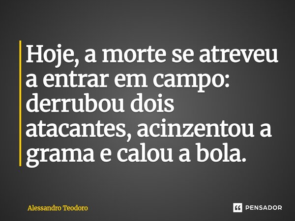 ⁠Hoje, a morte se atreveu a entrar em campo: derrubou dois atacantes, acinzentou a grama e calou a bola.... Frase de Alessandro Teodoro.