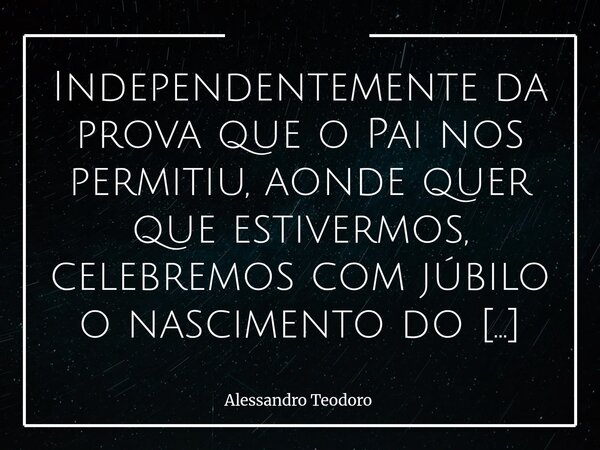 ⁠Independentemente da prova que o Pai nos permitiu, aonde quer que estivermos, celebremos com júbilo o nascimento do Filho d'Ele. Para muito além da prova que o... Frase de Alessandro Teodoro.