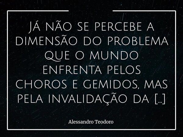 ⁠Já não se percebe a dimensão do problema que o mundo enfrenta pelos choros e gemidos, mas pela invalidação da dor do outro.... Frase de Alessandro Teodoro.