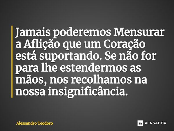 ⁠Jamais poderemos Mensurar a Aflição que um Coração está suportando. Se não for para lhe estendermos as mãos, nos recolhamos na nossa insignificância.... Frase de Alessandro Teodoro.